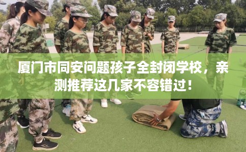 厦门市同安问题孩子全封闭学校，亲测推荐这几家不容错过！
