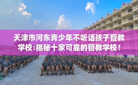 天津市河东青少年不听话孩子管教学校:揭秘十家可靠的管教学校! 天津市河东青少年不听话孩子管教学校:揭秘十家可靠的管教学校!