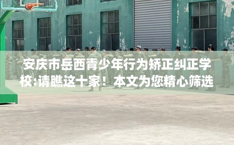 安庆市岳西青少年行为矫正纠正学校:请瞧这十家！本文为您精心筛选！