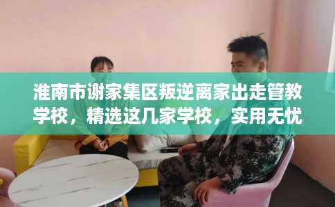 淮南市谢家集区叛逆离家出走管教学校，精选这几家学校，实用无忧！