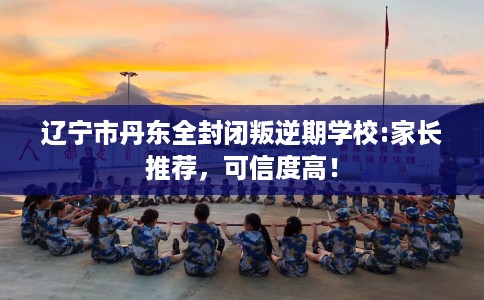 辽宁市丹东全封闭叛逆期学校:家长推荐,可信度高! 辽宁市丹东全封闭叛逆期学校:家长推荐,可信度高!