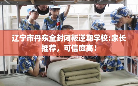 辽宁市丹东全封闭叛逆期学校:家长推荐，可信度高！