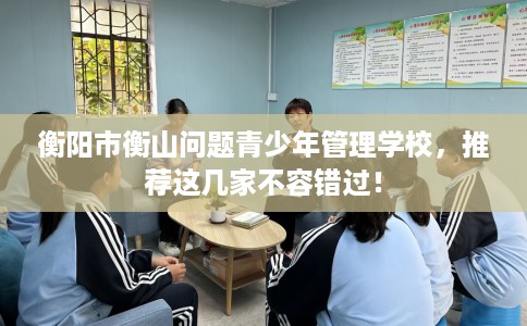 衡阳市衡山问题青少年管理学校,推荐这几家不容错过! 衡阳市衡山问题青少年管理学校,推荐这几家不容错过!