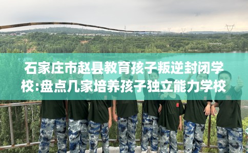 石家庄市赵县教育孩子叛逆封闭学校:盘点几家培养孩子独立能力学校！