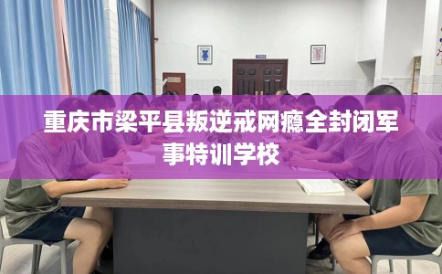重庆市梁平县叛逆戒网瘾全封闭军事特训学校 重庆市梁平县叛逆戒网瘾全封闭军事特训学校