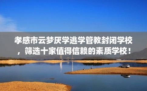 孝感市云梦厌学逃学管教封闭学校，筛选十家值得信赖的素质学校！
