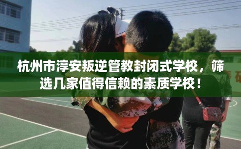 杭州市淳安叛逆管教封闭式学校,筛选几家值得信赖的素质学校! 杭州市淳安叛逆管教封闭式学校,筛选几家值得信赖的素质学校!
