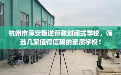 杭州市淳安叛逆管教封闭式学校，筛选几家值得信赖的素质学校！