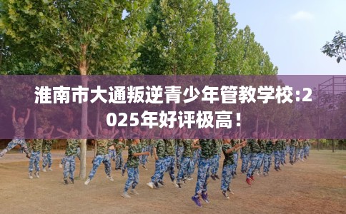 淮南市大通叛逆青少年管教学校:2025年好评极高！