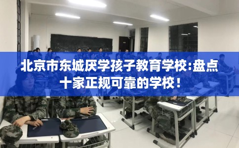北京市东城厌学孩子教育学校:盘点十家正规可靠的学校！