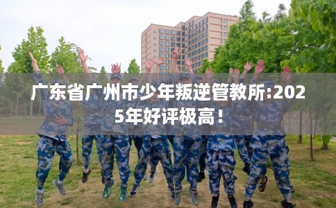 广东省广州市少年叛逆管教所:2025年好评极高！