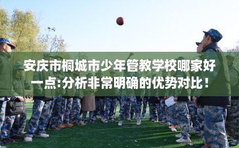 安庆市桐城市少年管教学校哪家好一点:分析非常明确的优势对比！