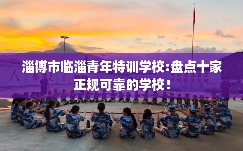 淄博市临淄青年特训学校:盘点十家正规可靠的学校！
