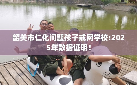 韶关市仁化问题孩子戒网学校:2025年数据证明！