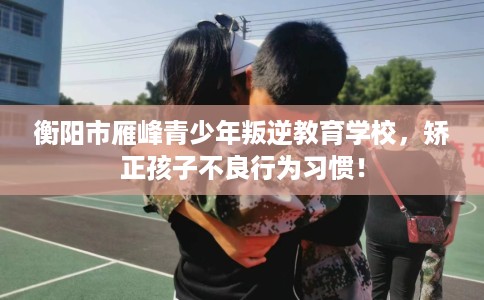 衡阳市雁峰青少年叛逆教育学校，矫正孩子不良行为习惯！
