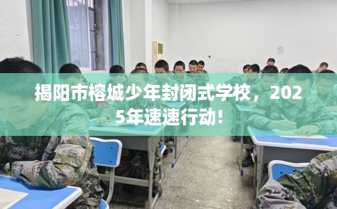 揭阳市榕城少年封闭式学校，2025年速速行动!