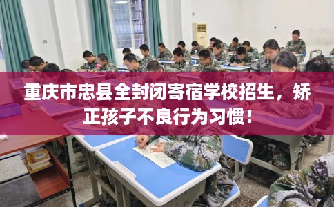 重庆市忠县全封闭寄宿学校招生，矫正孩子不良行为习惯！
