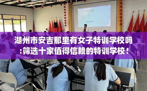 湖州市安吉那里有女子特训学校吗:筛选十家值得信赖的特训学校！