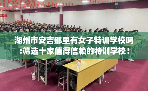 湖州市安吉那里有女子特训学校吗:筛选十家值得信赖的特训学校！