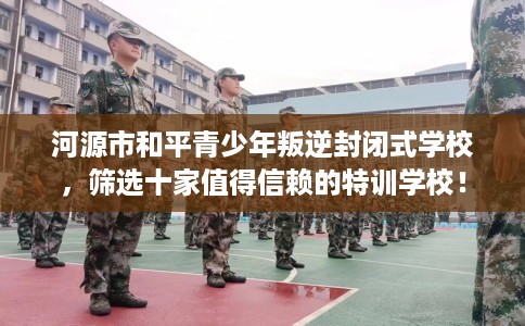 河源市和平青少年叛逆封闭式学校，筛选十家值得信赖的特训学校！