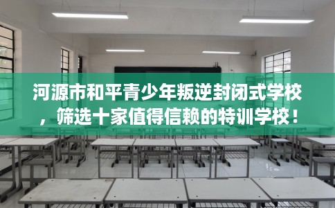 河源市和平青少年叛逆封闭式学校，筛选十家值得信赖的特训学校！
