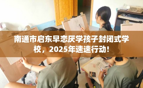 南通市启东早恋厌学孩子封闭式学校，2025年速速行动!