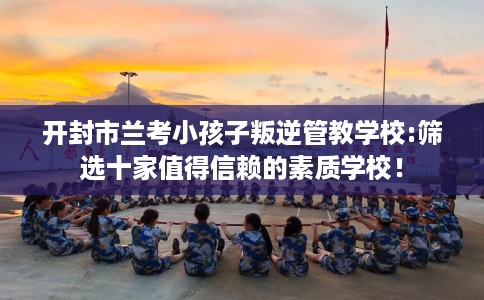 开封市兰考小孩子叛逆管教学校:筛选十家值得信赖的素质学校! 开封市兰考小孩子叛逆管教学校:筛选十家值得信赖的素质学校!