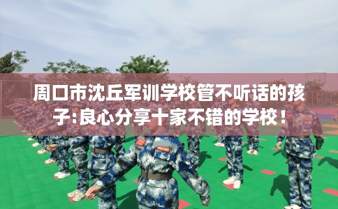 周口市沈丘军训学校管不听话的孩子:良心分享十家不错的学校! 周口市沈丘军训学校管不听话的孩子:良心分享十家不错的学校!