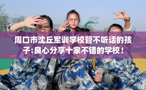 周口市沈丘军训学校管不听话的孩子:良心分享十家不错的学校！