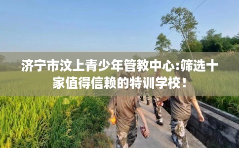 济宁市汶上青少年管教中心:筛选十家值得信赖的特训学校！