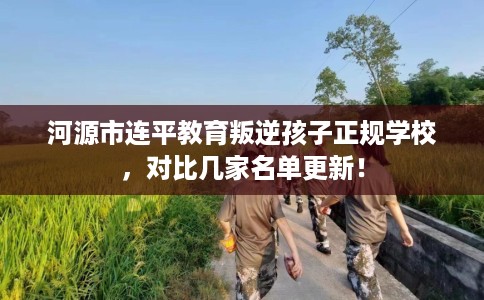 河源市连平教育叛逆孩子正规学校，对比几家名单更新！