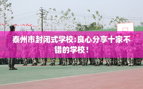 泰州市封闭式学校:良心分享十家不错的学校！