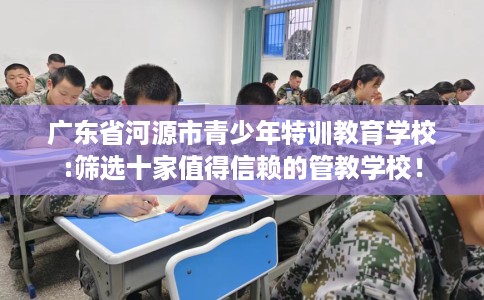 广东省河源市青少年特训教育学校:筛选十家值得信赖的管教学校！