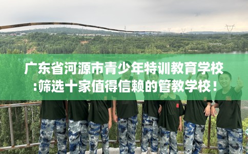 广东省河源市青少年特训教育学校:筛选十家值得信赖的管教学校！