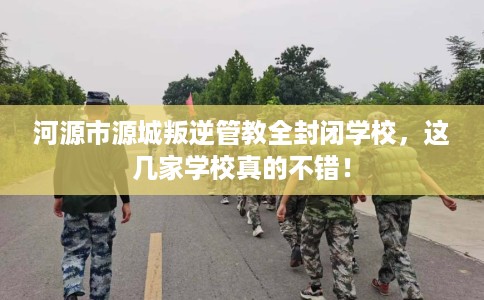 河源市源城叛逆管教全封闭学校，这几家学校真的不错！