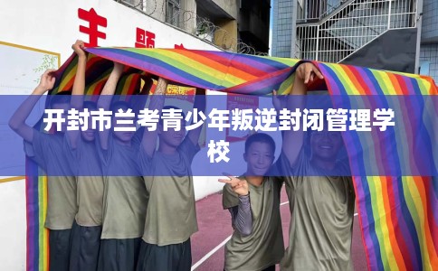 开封市兰考青少年叛逆封闭管理学校