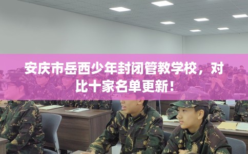 安庆市岳西少年封闭管教学校，对比十家名单更新！