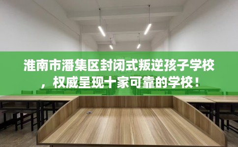 淮南市潘集区封闭式叛逆孩子学校,权威呈现十家可靠的学校! 淮南市潘集区封闭式叛逆孩子学校,权威呈现十家可靠的学校!
