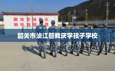 韶关市浈江管教厌学孩子学校 韶关市浈江管教厌学孩子学校