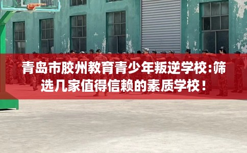 青岛市胶州教育青少年叛逆学校:筛选几家值得信赖的素质学校！