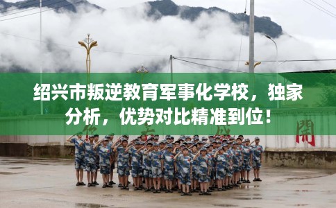 绍兴市叛逆教育军事化学校，独家分析，优势对比精准到位！