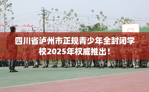 四川省泸州市正规青少年全封闭学校2025年权威推出！