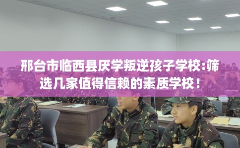 邢台市临西县厌学叛逆孩子学校:筛选几家值得信赖的素质学校！