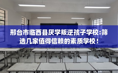 邢台市临西县厌学叛逆孩子学校:筛选几家值得信赖的素质学校！