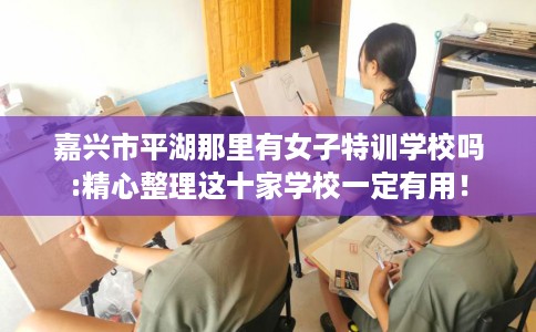 嘉兴市平湖那里有女子特训学校吗:精心整理这十家学校一定有用！