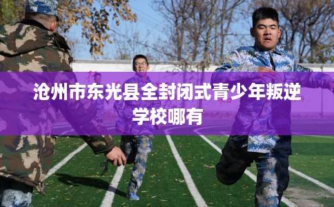 沧州市东光县全封闭式青少年叛逆学校哪有 沧州市东光县全封闭式青少年叛逆学校哪有
