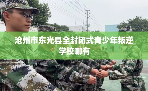 沧州市东光县全封闭式青少年叛逆学校哪有