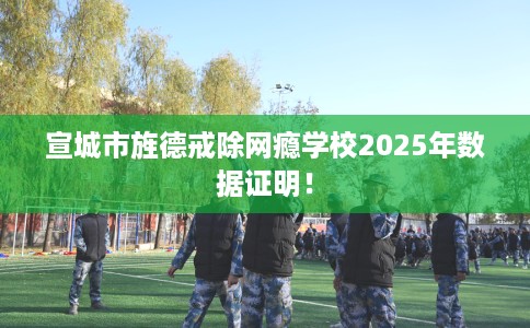 宣城市旌德戒除网瘾学校2025年数据证明！