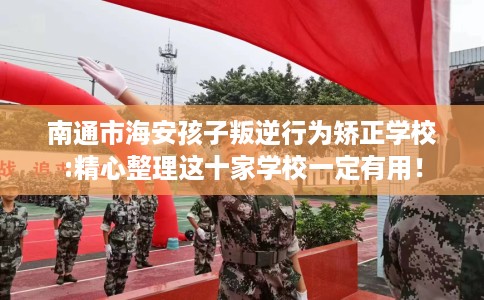 南通市海安孩子叛逆行为矫正学校:精心整理这十家学校一定有用！