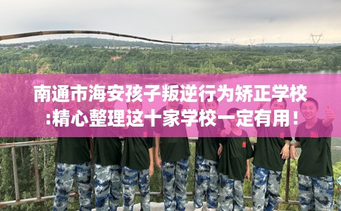 南通市海安孩子叛逆行为矫正学校:精心整理这十家学校一定有用！